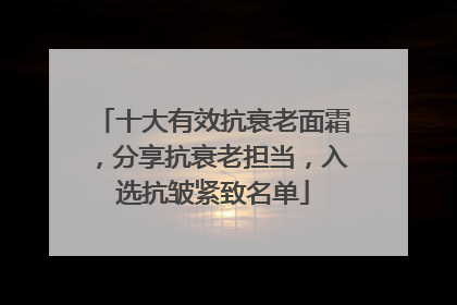 十大有效抗衰老面霜，分享抗衰老担当，入选抗皱紧致名单