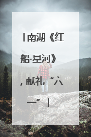南湖《红船·星河》，献礼“六一”
