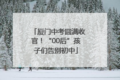 厦门中考圆满收官！“00后”孩子们告别初中
