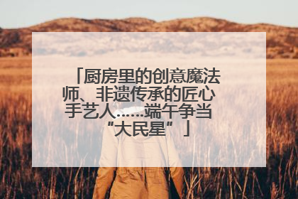 厨房里的创意魔法师、非遗传承的匠心手艺人……端午争当“大民星”
