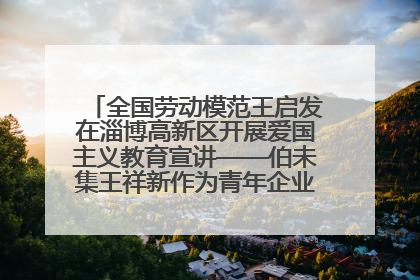 全国劳动模范王启发在淄博高新区开展爱国主义教育宣讲——伯未集王祥新作为青年企业家代表作主题演讲