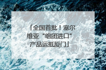 全国首批！塞尔维亚“组团进口”产品运抵厦门