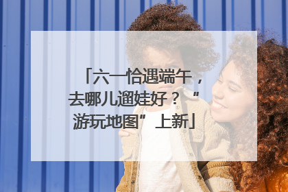 六一恰遇端午，去哪儿遛娃好？“游玩地图”上新
