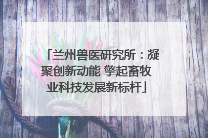 兰州兽医研究所：凝聚创新动能 擎起畜牧业科技发展新标杆