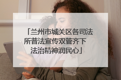 兰州市城关区各司法所普法宣传双管齐下 法治精神润民心