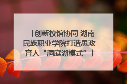创新校馆协同 湖南民族职业学院打造思政育人“洞庭湖模式”