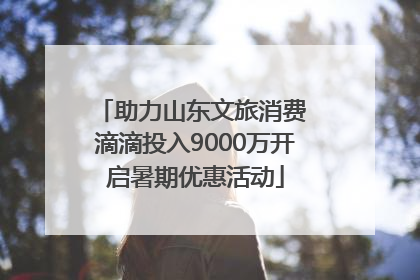 助力山东文旅消费 滴滴投入9000万开启暑期优惠活动