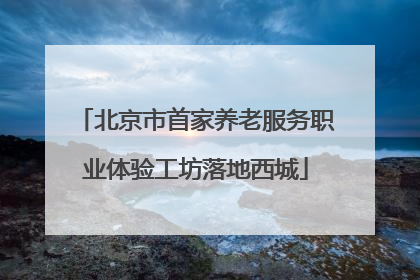 北京市首家养老服务职业体验工坊落地西城