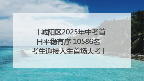 城阳区2025年中考首日平稳有序 10586名考生迎接人生首场大考