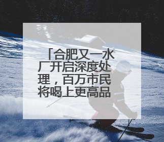 合肥又一水厂开启深度处理，百万市民将喝上更高品质水