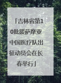 吉林省第10批援萨摩亚中国医疗队出征动员会在长春举行