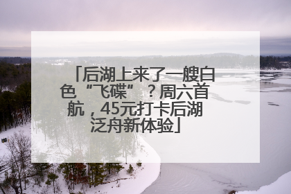 后湖上来了一艘白色“飞碟”？周六首航，45元打卡后湖泛舟新体验