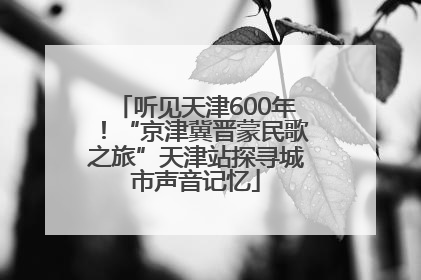 听见天津600年！“京津冀晋蒙民歌之旅”天津站探寻城市声音记忆