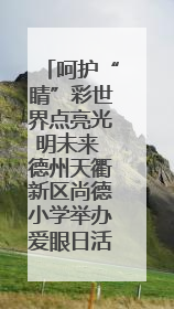 呵护“睛”彩世界点亮光明未来 德州天衢新区尚德小学举办爱眼日活动