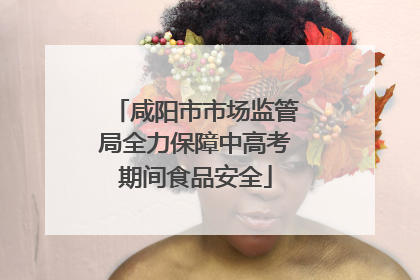 咸阳市市场监管局全力保障中高考期间食品安全
