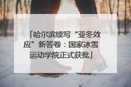 哈尔滨续写“亚冬效应”新答卷：国家冰雪运动学院正式获批