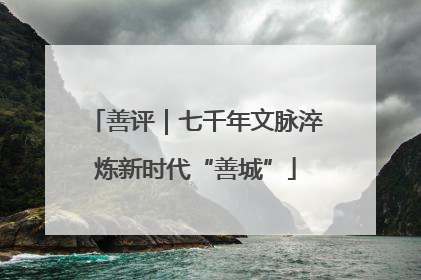 善评｜七千年文脉淬炼新时代“善城”