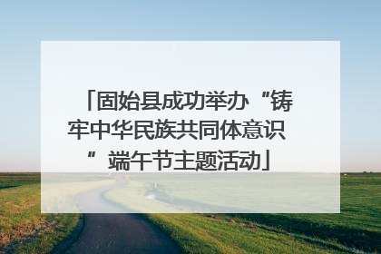 固始县成功举办“铸牢中华民族共同体意识”端午节主题活动