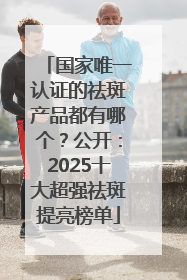 国家唯一认证的祛斑产品都有哪个？公开：2025十大超强祛斑提亮榜单