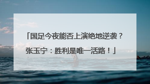国足今夜能否上演绝地逆袭？张玉宁：胜利是唯一活路！