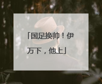 国足换帅！伊万下，他上