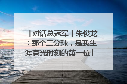 对话总冠军丨朱俊龙：那个三分球，是我生涯高光时刻的第一位