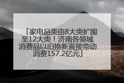 家电品类由8大类扩围至12大类！济南各领域消费品以旧换新直接带动消费157.2亿元