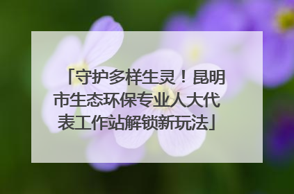 守护多样生灵！昆明市生态环保专业人大代表工作站解锁新玩法
