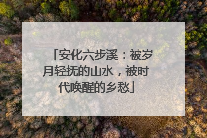 安化六步溪：被岁月轻抚的山水，被时代唤醒的乡愁