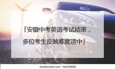 安徽中考英语考试结束，多位考生反映难度适中