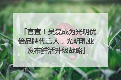 官宣！吴磊成为光明优倍品牌代言人，光明乳业发布鲜活升级战略
