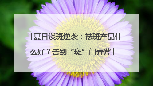夏日淡斑逆袭：祛斑产品什么好？告别“斑”门弄斧