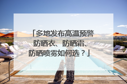 多地发布高温预警 防晒衣、防晒霜、防晒喷雾如何选？