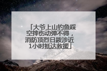 大爷上山钓鱼踩空摔伤动弹不得，消防顶烈日跋涉近1小时抵达救援