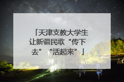 天津支教大学生让新疆民歌“传下去”“活起来”