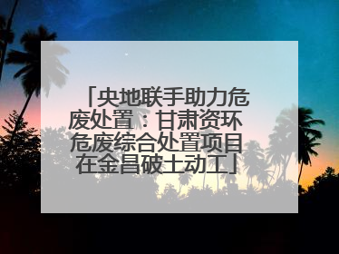 央地联手助力危废处置：甘肃资环危废综合处置项目在金昌破土动工