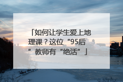 如何让学生爱上地理课？这位“95后”教师有“绝活”