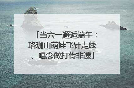 当六一邂逅端午：珞珈山萌娃飞针走线、唱念做打传非遗