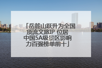 岳麓山跃升为全国顶流文旅IP 位居中国5A级景区影响力百强榜单前十