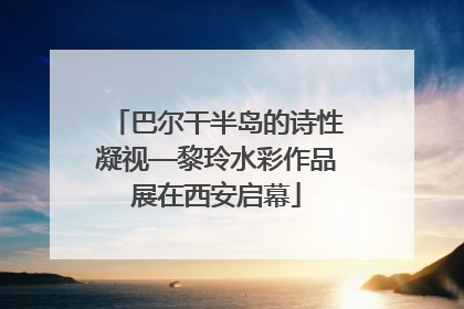 巴尔干半岛的诗性凝视—黎玲水彩作品展在西安启幕