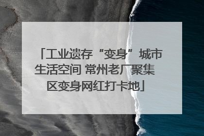 工业遗存“变身”城市生活空间 常州老厂聚集区变身网红打卡地