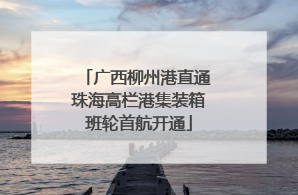 广西柳州港直通珠海高栏港集装箱班轮首航开通