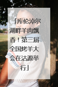 库伦淖尔湖畔羊肉飘香！第三届全国烤羊大会在沽源举行