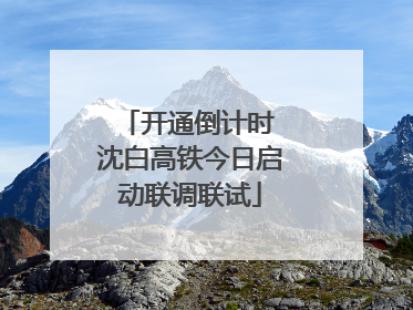 开通倒计时 沈白高铁今日启动联调联试