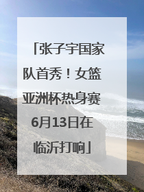 张子宇国家队首秀！女篮亚洲杯热身赛6月13日在临沂打响