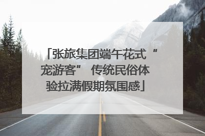 张旅集团端午花式“宠游客” 传统民俗体验拉满假期氛围感