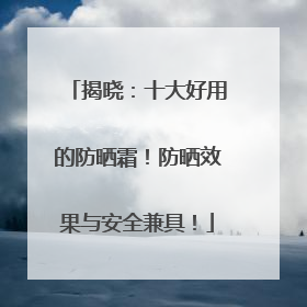 揭晓：十大好用的防晒霜！防晒效果与安全兼具！