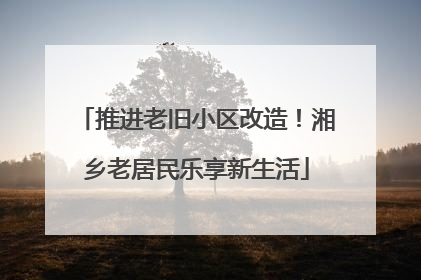 推进老旧小区改造！湘乡老居民乐享新生活