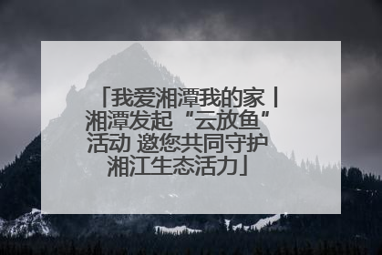 我爱湘潭我的家丨湘潭发起“云放鱼”活动 邀您共同守护湘江生态活力