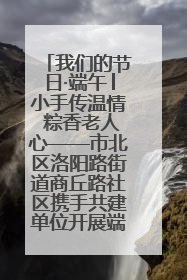 我们的节日·端午│小手传温情 粽香老人心——市北区洛阳路街道商丘路社区携手共建单位开展端午主题活动